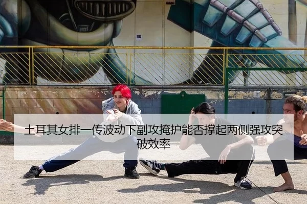 土耳其女排一传波动下副攻掩护能否撑起两侧强攻突破效率